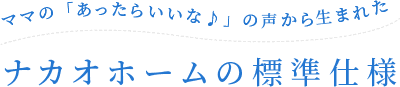 ママの「あったらいいな♪」の声から生まれたナカオホームの標準仕様